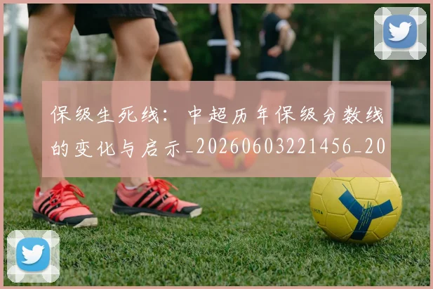 保级生死线:中超历年保级分数线的变化与启示_20260603221456_20260707011734