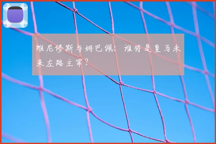 维尼修斯与姆巴佩:谁将是皇马未来左路主宰?