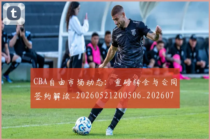 CBA自由市场动态：重磅转会与合同签约解读_20260521200506_20260702164323