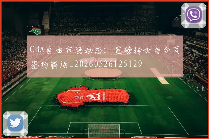 CBA自由市场动态：重磅转会与合同签约解读_20260526125129