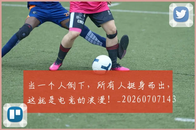 当一个人倒下,所有人挺身而出,这就是电竞的浪漫!_20260707143522