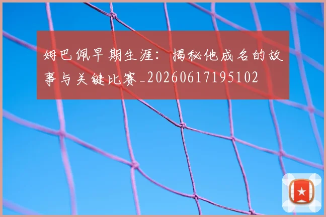 姆巴佩早期生涯：揭秘他成名的故事与关键比赛_20260617195102