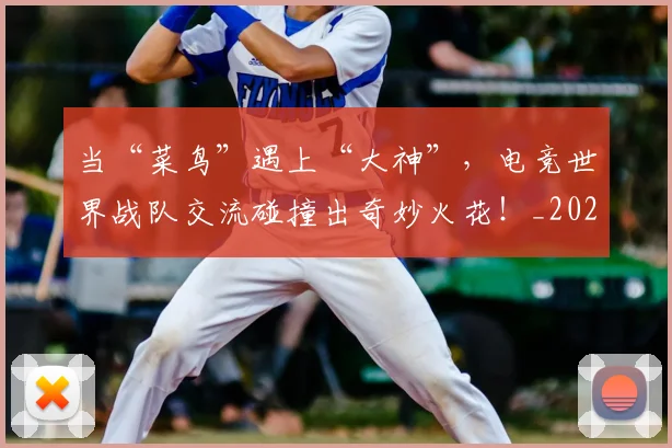 当“菜鸟”遇上“大神”，电竞世界战队交流碰撞出奇妙火花！_20260704171924