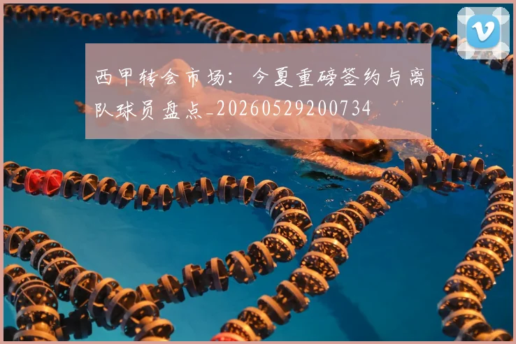 西甲转会市场:今夏重磅签约与离队球员盘点_20260529200734