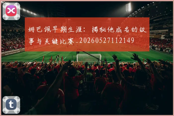 姆巴佩早期生涯:揭秘他成名的故事与关键比赛_20260527112149