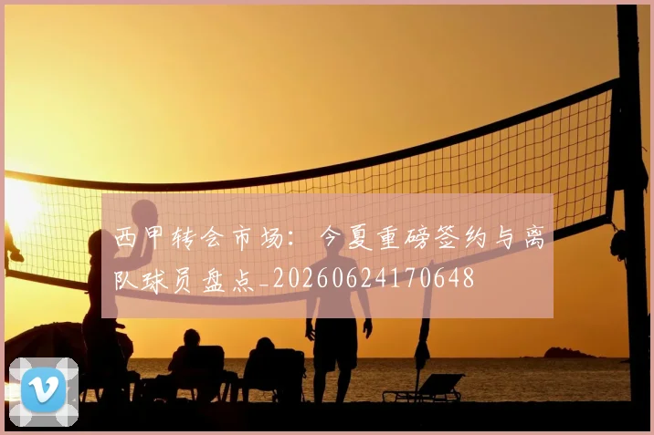 西甲转会市场:今夏重磅签约与离队球员盘点_20260624170648