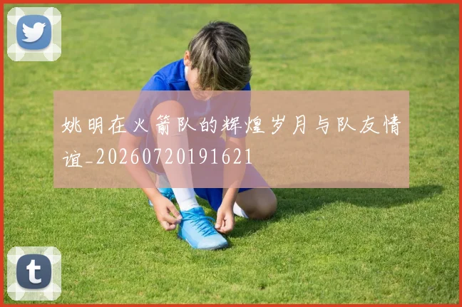 姚明在火箭队的辉煌岁月与队友情谊_20260720191621