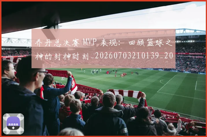 乔丹总决赛 MVP 表现：回顾篮球之神的封神时刻_20260703210139_20260716192052