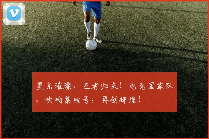 星光璀璨，王者归来！电竞国家队，吹响集结号，再创辉煌！