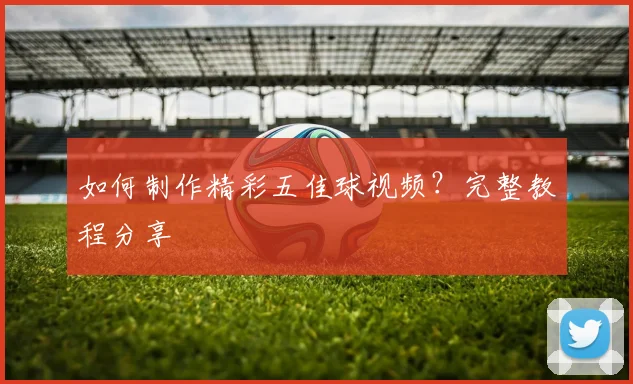 如何制作精彩五佳球视频?完整教程分享