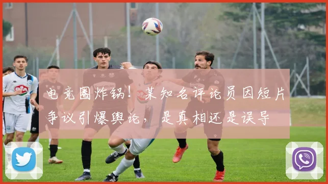 电竞圈炸锅！某知名评论员因短片争议引爆舆论，是真相还是误导