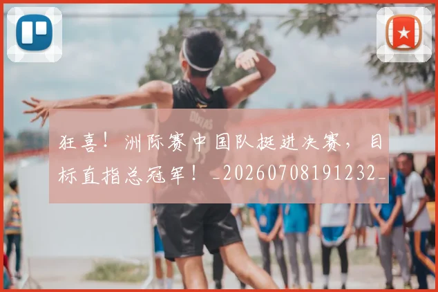 狂喜！洲际赛中国队挺进决赛，目标直指总冠军！_20260708191232_20260802155849