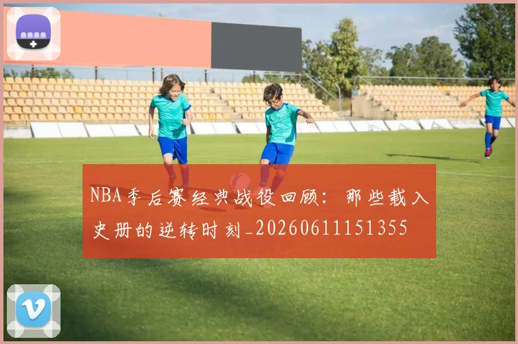 NBA季后赛经典战役回顾:那些载入史册的逆转时刻_20260611151355