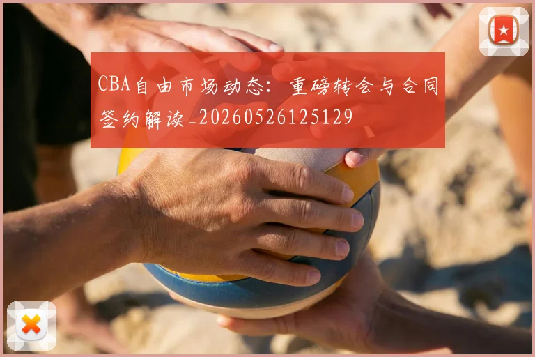 CBA自由市场动态：重磅转会与合同签约解读_20260526125129