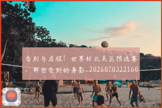 告别与启程！世界杯北美区预选赛，那些告别的身影_20260703221600_20260718205816