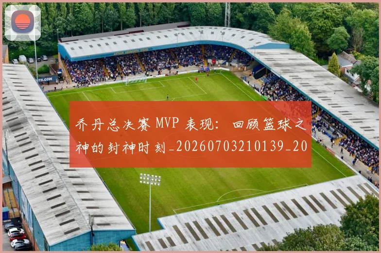乔丹总决赛 MVP 表现：回顾篮球之神的封神时刻_20260703210139_20260716192052