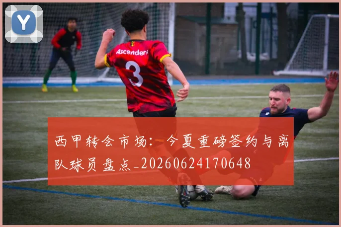 西甲转会市场：今夏重磅签约与离队球员盘点_20260624170648