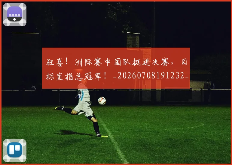 狂喜！洲际赛中国队挺进决赛，目标直指总冠军！_20260708191232_20260802155849