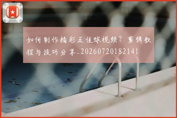 如何制作精彩五佳球视频？剪辑教程与技巧分享_20260720182141