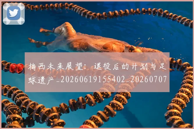 梅西未来展望：退役后的计划与足球遗产_20260619155402_20260707144826_20260731181824