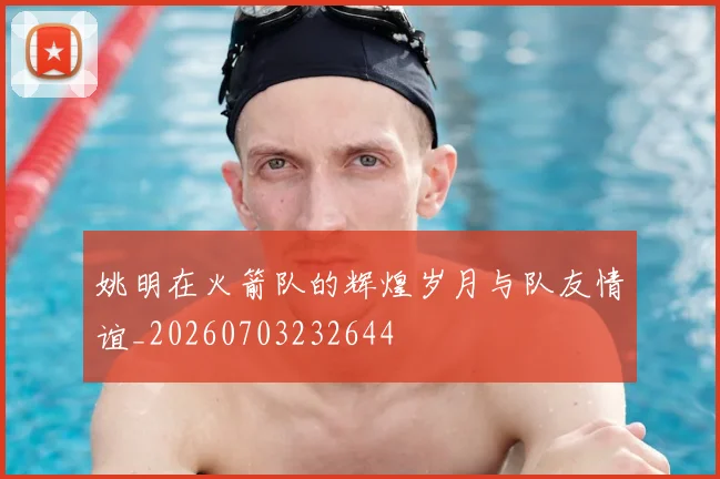 姚明在火箭队的辉煌岁月与队友情谊_20260703232644