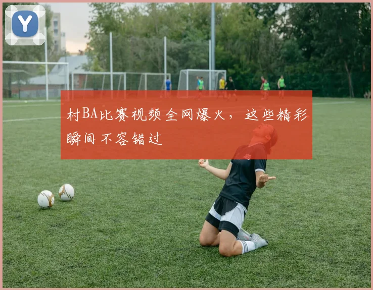 村BA比赛视频全网爆火，这些精彩瞬间不容错过