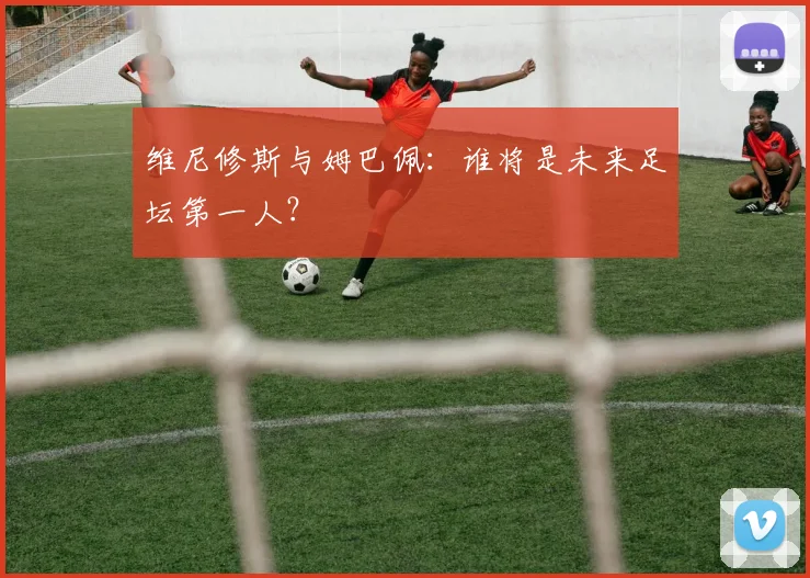 维尼修斯与姆巴佩：谁将是未来足坛第一人？