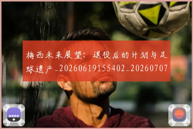 梅西未来展望：退役后的计划与足球遗产_20260619155402_20260707144826_20260731181824