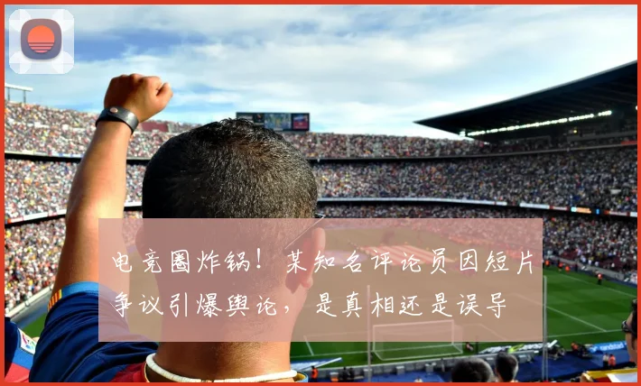 电竞圈炸锅!某知名评论员因短片争议引爆舆论,是真相还是误导
