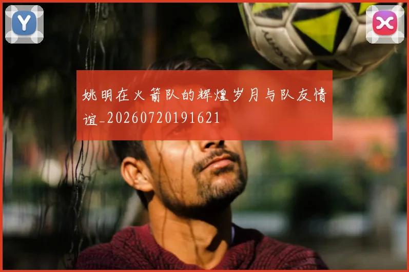 姚明在火箭队的辉煌岁月与队友情谊_20260720191621
